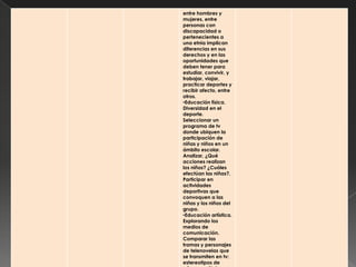 entre hombres y
mujeres, entre
personas con
discapacidad o
pertenecientes a
una etnia implican
diferencias en sus
derechos y en las
oportunidades que
deben tener para
estudiar, convivir, y
trabajar, viajar,
practicar deportes y
recibir afecto, entre
otros.
•Educación física.
Diversidad en el
deporte.
Seleccionar un
programa de tv
donde ubiquen la
participación de
niñas y niños en un
ámbito escolar.
Analizar, ¿Qué
acciones realizan
los niños? ¿Cuáles
efectúan las niñas?.
Participar en
actividades
deportivas que
convoquen a las
niñas y los niños del
grupo.
•Educación artística.
Explorando los
medios de
comunicación.
Comparar las
tramas y personajes
de telenovelas que
se transmiten en tv:
estereotipos de
 