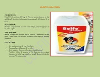 SHAMPOO PARA PERROS

COMPOSICIÓN:
Cada 100 ml contienen 100 mg de Propoxur en un shampoo de alta
calidad y pH ajustado, diseñado especialmente para la delicada piel de su
perro.
DESCRIPCIÓN:
Shampoo ectoparasiticida de acción contra pulgas, garrapatas y piojos de
los perros y gatos.
INDICACIONES:
Bolfo® Shampoo está indicado para la limpieza y tratamientos de los
perros y gatos que se ven afectados por infestaciones de pulgas, piojos y
garrapatas.
PRECAUCIÓN:
Lea la etiqueta antes de usar el producto.
Mantener fuera del alcance de los niños.
Evite que entre shampoo en los ojos y oídos del animal
Antídoto: Sulfato de atropina al 1%. Dosis de atropina para
humanos: 0,2 ml (2 mg) cada hora hasta la desaparición de los
síntomas. Vía intramuscular.

 