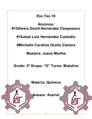 1
Esc.Tec.10
Alumnos:
#15Alexis David Hernández Camposeco
#16José Luis Hernández Custodio
#Michelle Carolina Ocaña Cámara
Maestra: Juana Martha
Grado: 3º Grupo: “D” Turno: Matutino
Materia: Química
Asesor: Azariel
 