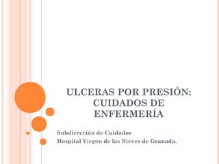 ULCERAS POR PRESIÓN:
CUIDADOS DE
ENFERMERÍA
Subdirección de Cuidados
Hospital Virgen de las Nieves de Granada.

 