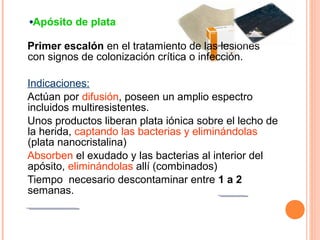 Apósito de plata
Primer escalón en el tratamiento de las lesiones
con signos de colonización crítica o infección.
Indicaciones:
Actúan por difusión, poseen un amplio espectro
incluidos multiresistentes.
Unos productos liberan plata iónica sobre el lecho de
la herida, captando las bacterias y eliminándolas
(plata nanocristalina)
Absorben el exudado y las bacterias al interior del
apósito, eliminándolas allí (combinados)
Tiempo necesario descontaminar entre 1 a 2
semanas.

 