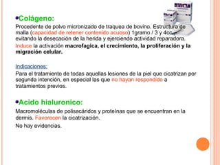 Colágeno:
Procedente de polvo micronizado de traquea de bovino. Estructura de
malla (capacidad de retener contenido acuoso) 1gramo / 3 y 4cc.,
evitando la desecación de la herida y ejerciendo actividad reparadora.
Induce la activación macrofagica, el crecimiento, la proliferación y la
migración celular.
Indicaciones:
Para el tratamiento de todas aquellas lesiones de la piel que cicatrizan por
segunda intención, en especial las que no hayan respondido a
tratamientos previos.

Acido hialuronico:
Macromoléculas de polisacáridos y proteínas que se encuentran en la
dermis. Favorecen la cicatrización.
No hay evidencias.

 