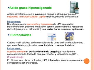 Acido graso hiperoxigenado
Actúan directamente en la causa que origina la úlcera por presión,
mejorando la microcirculación capilar (disminuyendo la anoxia tisular)
Indicaciones:
Son eficaces en la prevención y tratamiento de UPP de estadio I
manteniendo un grado de hidratación optimo (aumentando la resistencia
de los tejidos por su hidratación) tras varias horas desde su aplicación.

Hidrocoloides
Carboxi-metil celulosa sódica recubiertos de unas laminas de poliuretano
que le confieren propiedades de oclusividad o semioclusividad.
Indicaciones:
Absorbe y retiene el exudado formando un gel que mantiene un
ambiente húmedo. Indicado para prevención y tratamiento de UPP.
Contraindicado:
En úlceras vasculares profundas, UPP infectadas, lesiones autoinmunes
e infecciones por anaerobios.

 