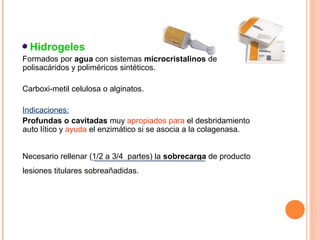 Hidrogeles
Formados por agua con sistemas microcristalinos de
polisacáridos y poliméricos sintéticos.
Carboxi-metil celulosa o alginatos.
Indicaciones:
Profundas o cavitadas muy apropiados para el desbridamiento
auto lítico y ayuda el enzimático si se asocia a la colagenasa.
Necesario rellenar (1/2 a 3/4 partes) la sobrecarga de producto
lesiones titulares sobreañadidas.

 