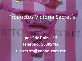 Productos Victoria Secret´s


       por Eric Ruiz....!!!
      Teléfono: 56309466
   usacerrm@yahoo.com.mx
         Eric Ruiz 56309466. correo electrónico:
                usacerrm@yahoo.com.mx
 
