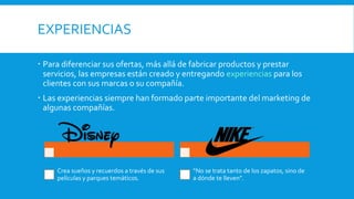 EXPERIENCIAS
 Para diferenciar sus ofertas, más allá de fabricar productos y prestar
servicios, las empresas están creado y entregando experiencias para los
clientes con sus marcas o su compañía.
 Las experiencias siempre han formado parte importante del marketing de
algunas compañías.
Crea sueños y recuerdos a través de sus
películas y parques temáticos.
“No se trata tanto de los zapatos, sino de
a dónde te lleven”.
 