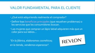 VALOR FUNDAMENTAL PARA EL CLIENTE
 ¿Qué está adquiriendo realmente el comprador?
 Definir loas beneficios principales (que resuelven problemas) o
los servicios que los consumidores buscan.
 Las mujeres que compran un lápiz labial adquieren más que un
color para sus labios…
“En la fábrica, elaboramos cosméticos;
en la tienda, vendemos esperanza”.
 