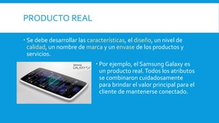 PRODUCTO REAL
 Se debe desarrollar las características, el diseño, un nivel de
calidad, un nombre de marca y un envase de los productos y
servicios.
 Por ejemplo, el Samsung Galaxy es
un producto real.Todos los atributos
se combinaron cuidadosamente
para brindar el valor principal para el
cliente de mantenerse conectado.
 