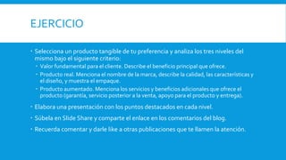 EJERCICIO
 Selecciona un producto tangible de tu preferencia y analiza los tres niveles del
mismo bajo el siguiente criterio:
 Valor fundamental para el cliente. Describe el beneficio principal que ofrece.
 Producto real. Menciona el nombre de la marca, describe la calidad, las características y
el diseño, y muestra el empaque.
 Producto aumentado. Menciona los servicios y beneficios adicionales que ofrece el
producto (garantía, servicio posterior a la venta, apoyo para el producto y entrega).
 Elabora una presentación con los puntos destacados en cada nivel.
 Súbela en Slide Share y comparte el enlace en los comentarios del blog.
 Recuerda comentar y darle like a otras publicaciones que te llamen la atención.
 