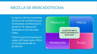 MEZCLA DE MERCADOTECNIA
 Conjunto de herramientas
tácticas de marketing que
la empresa combina para
producir la respuesta
deseada en el mercado
meta.
 Todo lo que la empresa es
capaz de hacer para influir
en la demanda de su
producto.
PRODUCTO PRECIO
PROMOCIÓN PLAZA
CLIENTES META
POSICIONAMIENTO
BUSCADO
 