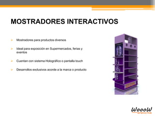 MOSTRADORES INTERACTIVOS
 Mostradores para productos diversos
 Ideal para exposición en Supermercados, ferias y
eventos
 Cuentan con sistema Holográfico o pantalla touch
 Desarrollos exclusivos acorde a la marca o producto
 