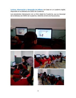 3
Lectura, observación y desarrollo de talleres con base en un cuaderno digital,
disponible en la biblioteca de ODES de Cuadernia.
Las estudiantes interactuaron con un libro digital de Cuadernia, que se descargó
de la biblioteca de ODES de Cuadernia, referente al tema de fraccionarios.
 