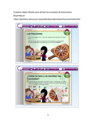 4
Cuaderno digital utilizado para reforzar los conceptos de fraccionarios.
Disponible en:
https://repositorio.educa.jccm.es/portal/odes/matematicas/fracciones/index.html
 