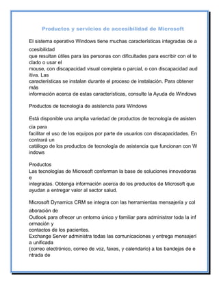 Productos y servicios de accesibilidad de Microsoft
El sistema operativo Windows tiene muchas características integradas de a
ccesibilidad
que resultan útiles para las personas con dificultades para escribir con el te
clado o usar el
mouse, con discapacidad visual completa o parcial, o con discapacidad aud
itiva. Las
características se instalan durante el proceso de instalación. Para obtener
más
información acerca de estas características, consulte la Ayuda de Windows
Productos de tecnología de asistencia para Windows
Está disponible una amplia variedad de productos de tecnología de asisten
cia para
facilitar el uso de los equipos por parte de usuarios con discapacidades. En
contrará un
catálogo de los productos de tecnología de asistencia que funcionan con W
indows
Productos
Las tecnologías de Microsoft conforman la base de soluciones innovadoras
e
integradas. Obtenga información acerca de los productos de Microsoft que
ayudan a entregar valor al sector salud.
Microsoft Dynamics CRM se integra con las herramientas mensajería y col
aboración de
Outlook para ofrecer un entorno único y familiar para administrar toda la inf
ormación y
contactos de los pacientes.
Exchange Server administra todas las comunicaciones y entrega mensajerí
a unificada
(correo electrónico, correo de voz, faxes, y calendario) a las bandejas de e
ntrada de
 