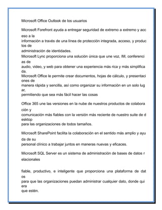 Microsoft Office Outlook de los usuarios
Microsoft Forefront ayuda a entregar seguridad de extremo a extremo y acc
eso a la
información a través de una línea de protección integrada, acceso, y produc
tos de
administración de identidades.
Microsoft Lync proporciona una solución única que une voz, IM, conferenci
as de
audio, video, y web para obtener una experiencia más rica y más simplifica
da.
Microsoft Office le permite crear documentos, hojas de cálculo, y presentaci
ones de
manera rápida y sencilla, así como organizar su información en un solo lug
ar,
permitiendo que sea más fácil hacer las cosas
Office 365 une las versiones en la nube de nuestros productos de colabora
ción y
comunicación más fiables con la versión más reciente de nuestro suite de d
esktop
para las organizaciones de todos tamaños.
Microsoft SharePoint facilita la colaboración en el sentido más amplio y ayu
da de su
personal clínico a trabajar juntos en maneras nuevas y eficaces.
Microsoft SQL Server es un sistema de administración de bases de datos r
elacionales
fiable, productivo, e inteligente que proporciona una plataforma de dat
os
para que las organizaciones puedan administrar cualquier dato, donde qui
era
que estén.
 