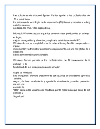 Las soluciones de Microsoft System Center ayudan a los profesionales de
TI a administrar
los entornos de tecnología de la información (TI) físicos y virtuales a lo larg
o de los centros
de datos, los PCs, y los dispositivos.
Microsoft Windows ayuda a que los usuarios sean productivos en cualqui
er lugar,
mejora la seguridad y el control, y agiliza la administración del PC.
Windows Azure es una plataforma de nube abierta y flexible que permite co
mpilar,
implementar y administrar aplicaciones rápidamente, en una red global de c
entros de
datos administrados por Microsoft.
Windows Server permite a los profesionales de TI incrementar la fi
abilidad y la
flexibilidad de sus infraestructuras de servidor.
Apple vs Windows
Los “maqueros” siempre presumen de ser usuarios de un sistema operativo
estable,
seguro, de buen rendimiento y agradable visualmente, y suelen presumir
de ser una
especie de
“élite” frente a los usuarios de Windows, por la mala fama que tiene de est
abilidad y
Seguridad
 
