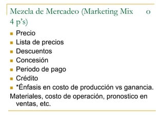 Mezcla de Mercadeo (Marketing Mix o
4 p’s)
 Precio
 Lista de precios
 Descuentos
 Concesión
 Periodo de pago
 Crédito
 *Énfasis en costo de producción vs ganancia.
Materiales, costo de operación, pronostico en
ventas, etc.
 