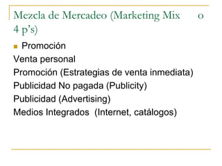Mezcla de Mercadeo (Marketing Mix o
4 p’s)
 Promoción
Venta personal
Promoción (Estrategias de venta inmediata)
Publicidad No pagada (Publicity)
Publicidad (Advertising)
Medios Integrados (Internet, catálogos)
 