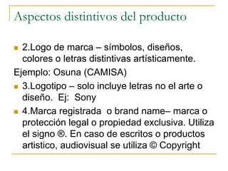 Aspectos distintivos del producto
 2.Logo de marca – símbolos, diseños,
colores o letras distintivas artísticamente.
Ejemplo: Osuna (CAMISA)
 3.Logotipo – solo incluye letras no el arte o
diseño. Ej: Sony
 4.Marca registrada o brand name– marca o
protección legal o propiedad exclusiva. Utiliza
el signo ®. En caso de escritos o productos
artistico, audiovisual se utiliza © Copyright
 