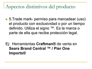 Aspectos distintivos del producto
 5.Trade mark- permiso para mercadear (uso)
el producto con exclusividad o por un tiempo
definido. Utiliza el signo ™. Es la marca o
parte de ella que recibe protección legal.
Ej: Herramientas Craftman® de venta en
Sears Brand Central ™ / Pier One
Imports®
 