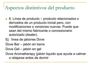 Aspectos distintivos del producto
 6. Línea de producto – producto relacionados o
derivados de un producto inicial pero, con
modificaciones o versiones nuevas. Puede que
sean del mismo fabricante o concesionario
autorizado (dealer).
Ej: línea de jabones Dove
Dove Bar – jabón en barra
Dove Gel – jabón en gel
Dove Aromatherapy (jabón liquido que ayuda a calmar
o relajarse antes de dormir
 