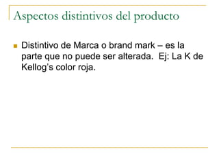 Aspectos distintivos del producto
 Distintivo de Marca o brand mark – es la
parte que no puede ser alterada. Ej: La K de
Kellog’s color roja.
 