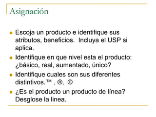 Asignación
 Escoja un producto e identifique sus
atributos, beneficios. Incluya el USP si
aplica.
 Identifique en que nivel esta el producto:
¿básico, real, aumentado, único?
 Identifique cuales son sus diferentes
distintivos.™ , ®, ©
 ¿Es el producto un producto de línea?
Desglose la linea.
 