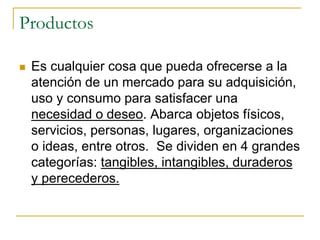 Productos
 Es cualquier cosa que pueda ofrecerse a la
atención de un mercado para su adquisición,
uso y consumo para satisfacer una
necesidad o deseo. Abarca objetos físicos,
servicios, personas, lugares, organizaciones
o ideas, entre otros. Se dividen en 4 grandes
categorías: tangibles, intangibles, duraderos
y perecederos.
 