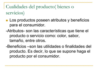 Cualidades del producto( bienes o
servicios)
 Los productos poseen atributos y beneficios
para el consumidor.
-Atributos- son las características que tiene el
producto o servicio como: color, sabor,
tamaño, entre otros.
-Beneficios –son las utilidades o finalidades del
producto. Es decir, lo que se supone haga el
producto por el consumidor.
 