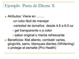 Ejemplo Pasta de Diente X
 Atributos: Viene en …….
-un tubo fácil de manejar
-variedad de tamaños desde 4.6 a 6.0 oz
- gel transparente o a color
- sabor original o menta refrescante
 Beneficios: Mal aliento, combatir caries,
gingivitis, sarro, blanquea dientes (Whitening)
o protege el esmalte (Pro Health)
 