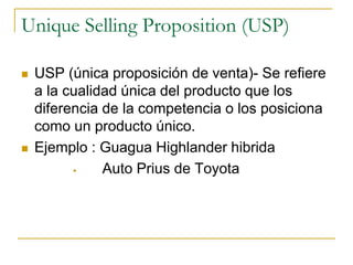 Unique Selling Proposition (USP)
 USP (única proposición de venta)- Se refiere
a la cualidad única del producto que los
diferencia de la competencia o los posiciona
como un producto único.
 Ejemplo : Guagua Highlander hibrida
 Auto Prius de Toyota
 
