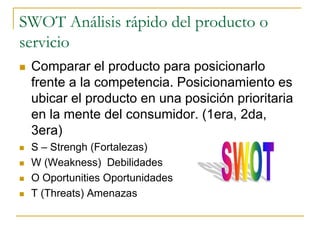 SWOT Análisis rápido del producto o
servicio
 Comparar el producto para posicionarlo
frente a la competencia. Posicionamiento es
ubicar el producto en una posición prioritaria
en la mente del consumidor. (1era, 2da,
3era)
 S – Strengh (Fortalezas)
 W (Weakness) Debilidades
 O Oportunities Oportunidades
 T (Threats) Amenazas
 