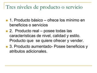 Tres niveles de producto o servicio
 1. Producto básico – ofrece los mínimo en
beneficios o servicios
 2. Producto real – posee todas las
características de nivel, calidad y estilo.
Producto que se quiere ofrecer y vender.
 3. Producto aumentado- Posee beneficios y
atributos adicionales.
 