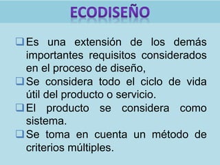 Es una extensión de los demás
importantes requisitos considerados
en el proceso de diseño,
Se considera todo el ciclo de vida
útil del producto o servicio.
El producto se considera como
sistema.
Se toma en cuenta un método de
criterios múltiples.
 