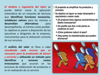 El Análisis e ingeniería del Valor se
puede definir como la aplicación
sistemática de un conjunto de técnicas
que identifican funciones necesarias,
establecen valores para las mismas y
desarrollan alternativas para
desempeñarlas, al mínimo costo posible.
Su objetivo es poner a disposición de los
ejecutivos o dirigentes de la empresa,
instrumentos para la utilización correcta
de sus recursos.
El análisis del valor se lleva a cabo
estudiando cada recurso que es
necesario para la producción de bienes
y servicios y utilizando un método para
identificar y remover costos
innecesarios que ocurran en los
procesos de elaboración de productos o
en la realización de un servicio
 