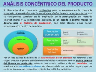 Si bien esto sirve como una motivación para la empresas en la constante
búsqueda de novedades y de innovación en el ofrecimiento de sus productos, con
su consiguiente correlato en la ampliación de la participación del mercado
(market share) y su rentabilidad asociada, es un escollo o cuanto menos un
desafío para el Sistema de producción, que debe atender estos nuevos
requerimientos dentro de su órbita.
Por un lado cuando hablamos de las características de un producto nos referimos a sus
rasgos, que por lo general son fácilmente definibles y atendibles con un análisis primario
del Sistema de producción; mientras que cuando hablamos de sus beneficios, nos
referimos a las necesidades y deseos del cliente satisfechas por tales rasgos, y que por
existir en la mente del consumidor o cliente, hace difícil su definición.
 