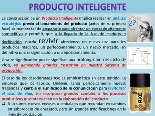 La construcción de un Producto Inteligente implica realizar un análisis
estratégico previo al lanzamiento del producto (antes de su primera
fase) de manera tal de prepararlo para afrontar un mercado altamente
competitivo y permitir, que a la llegada de la fase de madurez o
declinación, pueda revivir ofreciendo un nuevo uso para los
productos maduros, un perfeccionamiento, un nuevo mercado, en
definitiva una re significación o un reposicionamiento.
Una re significación puede significar una prolongación del ciclo de
vida, no generando grandes trastornos en nuestro Sistema de
producción.
El caso de los desodorantes Axe es emblemático en este sentido. La
empresa que los fabrica, Unilever, lanza periódicamente nuevas
fragancias y cambia el significado de la comunicación para revitalizar
el ciclo de vida, sin incorporar grandes cambios a los procesos
productivos que intervienen en la elaboración del producto.
 A lo sumo, nuevos envases o embalajes que redundan en cambios
en subproceso de envasado, pero sin grandes modificaciones en la
línea de producción.
¿?
 