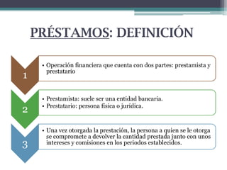 PRÉSTAMOS: DEFINICIÓN
1
2
3

• Operación financiera que cuenta con dos partes: prestamista y
prestatario

• Prestamista: suele ser una entidad bancaria.
• Prestatario: persona física o jurídica.

• Una vez otorgada la prestación, la persona a quien se le otorga
se compromete a devolver la cantidad prestada junto con unos
intereses y comisiones en los periodos establecidos.

 