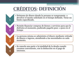 CRÉDITOS: DEFINICIÓN
1

• Préstamo de dinero donde la persona se compromete a
devolver el monto solicitado en el tiempo definido. Tiene un
límite especificado.

2

• Permite financiar compras de bienes y servicios para que lo
disfrutes al momento, pudiendo pagarlo poco a poco en el
tiempo

3

• La persona misma se administra el dinero mediante retirada
de dinero o ingreso, atendiendo a las necesidades en cada
momento.

4

• Se cancela una parte o la totalidad de la deuda cuando
creamos conveniente, con la deducción en el pago de
intereses.

 