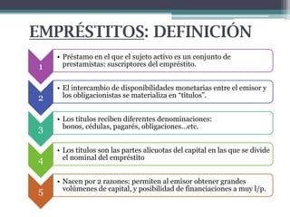 EMPRÉSTITOS: DEFINICIÓN
1

• Préstamo en el que el sujeto activo es un conjunto de
prestamistas: suscriptores del empréstito.

2

• El intercambio de disponibilidades monetarias entre el emisor y
los obligacionistas se materializa en “títulos”.

3

• Los títulos reciben diferentes denominaciones:
bonos, cédulas, pagarés, obligaciones…etc.

4

• Los títulos son las partes alícuotas del capital en las que se divide
el nominal del empréstito

5

• Nacen por 2 razones: permiten al emisor obtener grandes
volúmenes de capital, y posibilidad de financiaciones a muy l/p.

 