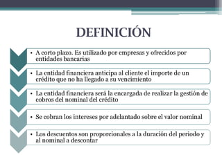 DEFINICIÓN
• A corto plazo. Es utilizado por empresas y ofrecidos por
entidades bancarias
• La entidad financiera anticipa al cliente el importe de un
crédito que no ha llegado a su vencimiento
• La entidad financiera será la encargada de realizar la gestión de
cobros del nominal del crédito
• Se cobran los intereses por adelantado sobre el valor nominal

• Los descuentos son proporcionales a la duración del periodo y
al nominal a descontar

 