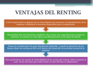 VENTAJAS DEL RENTING
A nivel empresarial se dispone de un inmovilizado sin aumentar el endeudamiento de la
empresa o disminuir la tesorería disponibles para la adquisición.

Neutralidad del coste financiero implícito. Al no tener una carga financiera propia en
intereses, el contrato no está sujeto a las fluctuaciones en los tipos de interés.

Tienen la consideración de gasto fiscalmente deducible , cuando la afectación de los
bienes objeto de renting sea del 100% dentro del desarrollo de actividad normal de la
empresa.

Para particulares sin opción de deducibilidad de las cuotas del renting, deben soportar el
coste de los servicios que recibe frente al valor del bien en adquisición.

 