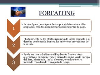 FORFAITING
1
2
3

• Es una figura que supone la compra de letras de cambio
aceptadas, créditos documentarios u otra forma de pago.

• El adquiriente de los efectos renuncia de forma explícita a su
derecho de demanda frente a los anteriores proveedores de
la deuda.

• Puede ser una solución sencilla y barata frente a otras
alternativas, para penetrar en mercados como los de Europa
del Este, Marruecos, India, Vietnam, o cualquier otro
mercado considerado como país de riesgo.

 