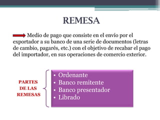 REMESA
Medio de pago que consiste en el envío por el
exportador a su banco de una serie de documentos (letras
de cambio, pagarés, etc.) con el objetivo de recabar el pago
del importador, en sus operaciones de comercio exterior.

PARTES
DE LAS
REMESAS

•
•
•
•

Ordenante
Banco remitente
Banco presentador
Librado

 