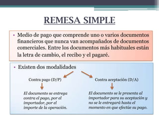 REMESA SIMPLE
• Medio de pago que comprende uno o varios documentos
financieros que nunca van acompañados de documentos
comerciales. Entre los documentos más habituales están
la letra de cambio, el recibo y el pagaré.

• Existen dos modalidades
Contra pago (D/P)
El documento se entrega
contra el pago, por el
importador, por el
importe de la operación.

Contra aceptación (D/A)
El documento se le presenta al
importador para su aceptación y
no se le entregará hasta el
momento en que efectúe su pago.

 