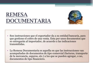 REMESA
DOCUMENTARIA
• Son instrucciones que el exportador da a su entidad bancaria, para
que gestione el cobro de una venta. Esta por unos documentos que
se entregarán al importador, de acuerdo a las indicaciones
transmitidas.

• La Remesa Documentaria es aquella en que las instrucciones van
acompañadas de documentos de tipo comercial (facturas, transporte
de la mercancía, seguros, etc.) a los que se pueden agregar, o no,
documentos de tipo financiero.

 