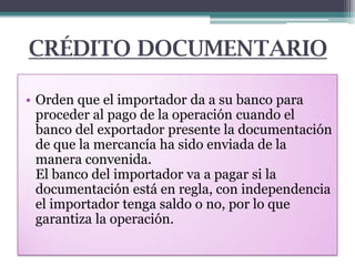 CRÉDITO DOCUMENTARIO
• Orden que el importador da a su banco para
proceder al pago de la operación cuando el
banco del exportador presente la documentación
de que la mercancía ha sido enviada de la
manera convenida.
El banco del importador va a pagar si la
documentación está en regla, con independencia
el importador tenga saldo o no, por lo que
garantiza la operación.

 