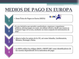 MEDIOS DE PAGO EN EUROPA
1

2
3
4

• Zona Única de Pagos en Euros (SEPA)

• Es una iniciativa que permite a particulares, empresas y organismos
públicos, efectuar pagos en euros, sin utilizar efectivo, desde una cuneta en
cualquier lugar de la zona, mediante un único conjunto de instrumentos de
pago.

• Abarca todos los países de la UE, así como Islandia, Liechtenstein,
Mónaco, Noruega y Suiza.

• La SEPA utiliza los códigos IBAN y SWIFT-BIC como identificadores de
las cuentas dependiendo de la naturaleza del pago.

 