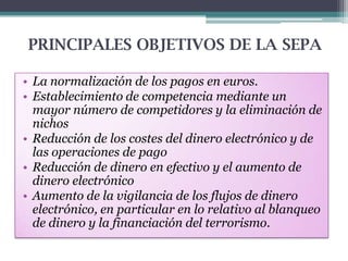 PRINCIPALES OBJETIVOS DE LA SEPA
• La normalización de los pagos en euros.
• Establecimiento de competencia mediante un
mayor número de competidores y la eliminación de
nichos
• Reducción de los costes del dinero electrónico y de
las operaciones de pago
• Reducción de dinero en efectivo y el aumento de
dinero electrónico
• Aumento de la vigilancia de los flujos de dinero
electrónico, en particular en lo relativo al blanqueo
de dinero y la financiación del terrorismo.

 