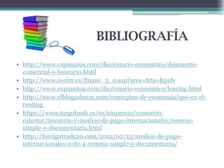 BIBLIOGRAFÍA
• http://www.expansion.com/diccionario-economico/descuentocomercial-o-bancario.html
• http://www.ceeim.es/financ_3_9.asp?area=&ta=&pub
• http://www.expansion.com/diccionario-economico/leasing.html
• http://www.elblogsalmon.com/conceptos-de-economia/que-es-elrenting
• https://www.targobank.es/es/empresas/comercioexterior/tesoreria-y-medios-de-pago-internacionales/remesasimple-y-documentaria.html
• http://foreigntrade20.com/2012/02/13/medios-de-pagointernacionales-2-de-4-remesa-simple-y-documentaria/

 